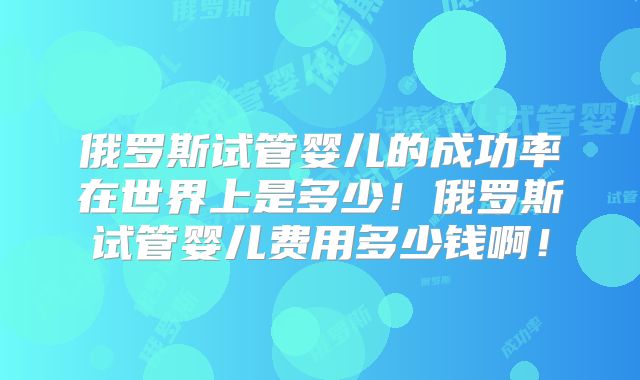 俄罗斯试管婴儿的成功率在世界上是多少!俄罗斯试管婴儿费用多少钱啊!