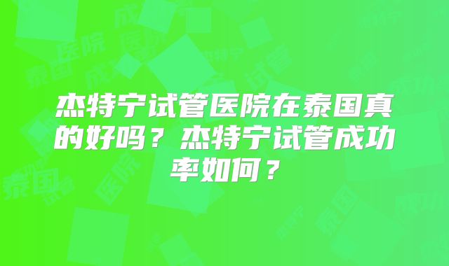 杰特宁试管医院在泰国真的好吗？杰特宁试管成功率如何？