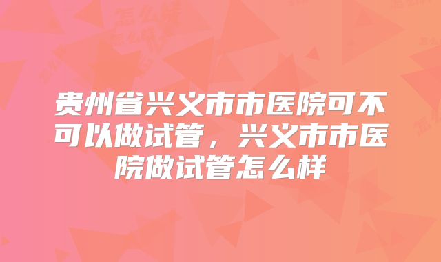 贵州省兴义市市医院可不可以做试管，兴义市市医院做试管怎么样