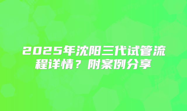 2025年沈阳三代试管流程详情？附案例分享
