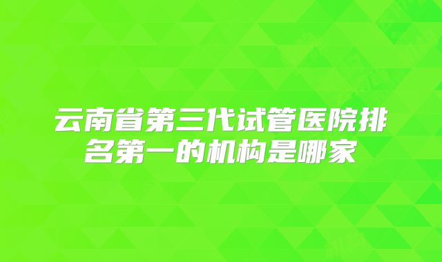 云南省第三代试管医院排名第一的机构是哪家