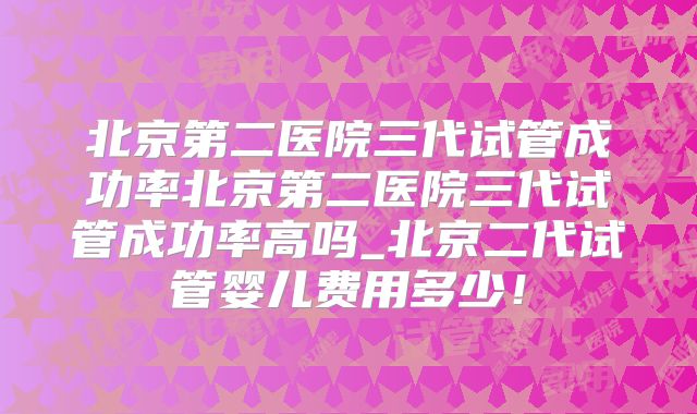 北京第二医院三代试管成功率北京第二医院三代试管成功率高吗_北京二代试管婴儿费用多少！