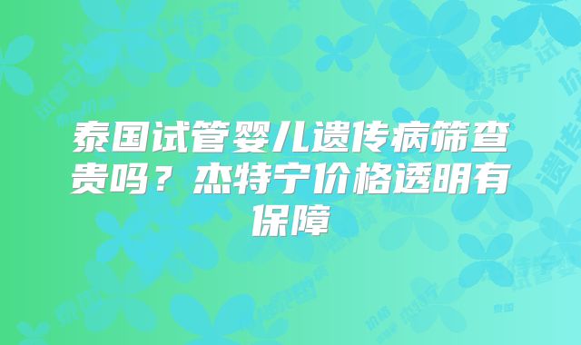 泰国试管婴儿遗传病筛查贵吗？杰特宁价格透明有保障