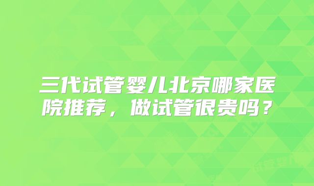 三代试管婴儿北京哪家医院推荐,做试管很贵吗?