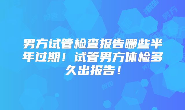 男方试管检查报告哪些半年过期！试管男方体检多久出报告！
