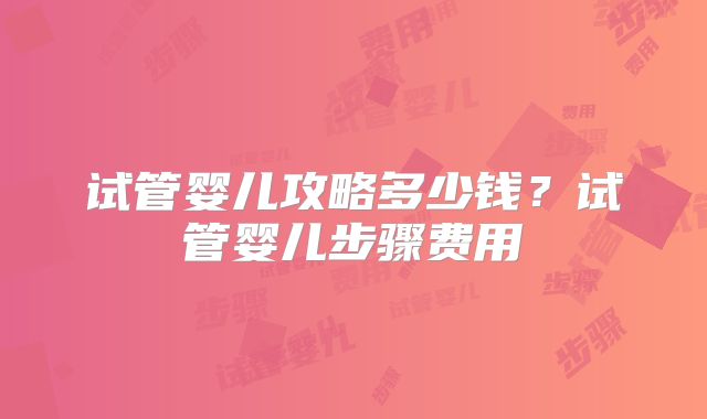 试管婴儿攻略多少钱?试管婴儿步骤费用