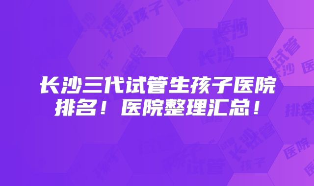 长沙三代试管生孩子医院排名！医院整理汇总！