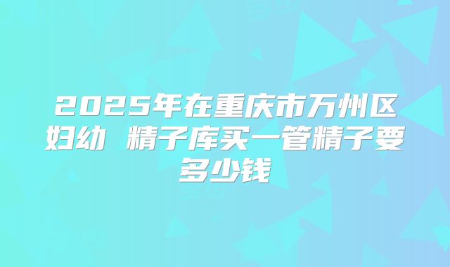 2025年在重庆市万州区妇幼 精子库买一管精子要多少钱