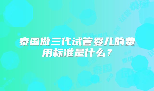 泰国做三代试管婴儿的费用标准是什么?