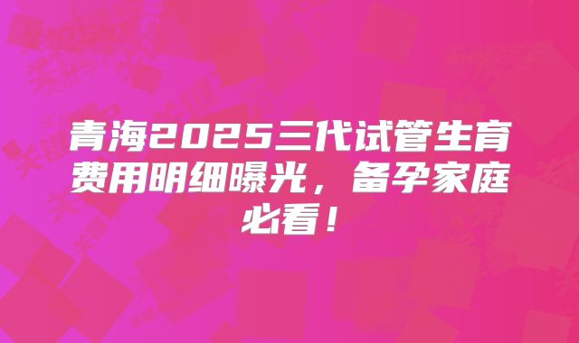 青海2025三代试管生育费用明细曝光,备孕家庭必看!