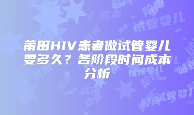 莆田HIV患者做试管婴儿要多久？各阶段时间成本分析