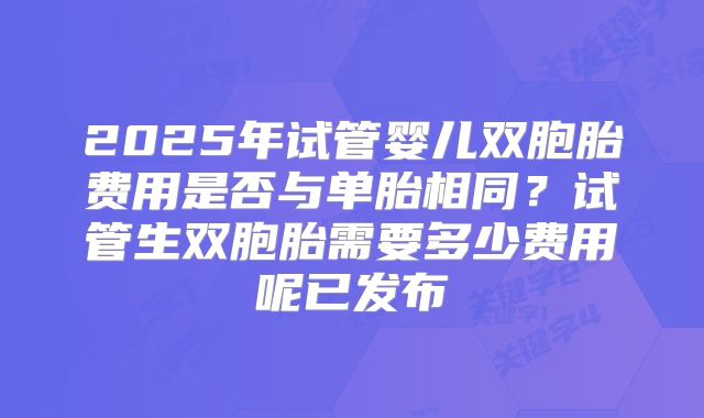 2025年试管婴儿双胞胎费用是否与单胎相同？试管生双胞胎需要多少费用呢已发布