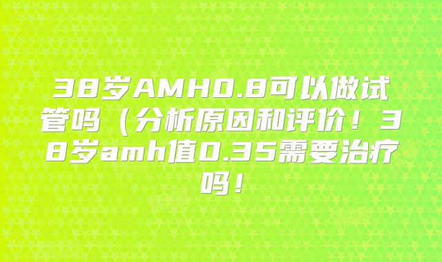 38岁AMH0.8可以做试管吗（分析原因和评价！38岁amh值0.35需要治疗吗！