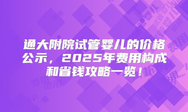 通大附院试管婴儿的价格公示,2025年费用构成和省钱攻略一览!