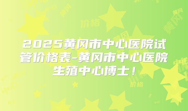 2025黄冈市中心医院试管价格表-黄冈市中心医院生殖中心博士！