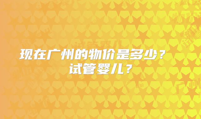 现在广州的物价是多少? 试管婴儿?