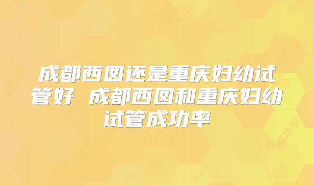 成都西囡还是重庆妇幼试管好 成都西囡和重庆妇幼试管成功率