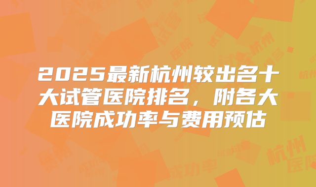 2025最新杭州较出名十大试管医院排名，附各大医院成功率与费用预估