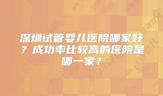 深圳试管婴儿医院哪家好？成功率比较高的医院是哪一家？