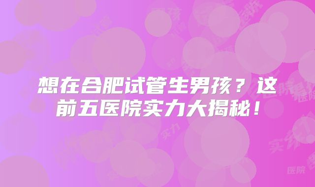 想在合肥试管生男孩？这前五医院实力大揭秘！