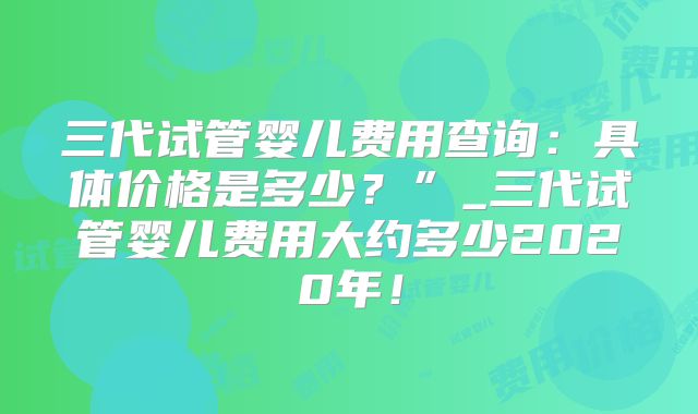 三代试管婴儿费用查询：具体价格是多少？”_三代试管婴儿费用大约多少2020年！