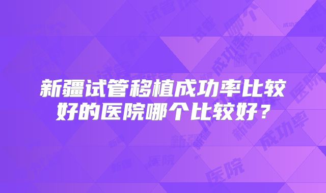 新疆试管移植成功率比较好的医院哪个比较好？