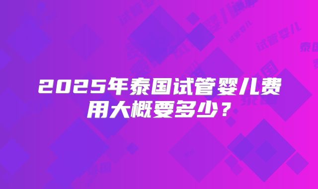 2025年泰国试管婴儿费用大概要多少？