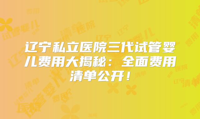 辽宁私立医院三代试管婴儿费用大揭秘:全面费用清单公开!