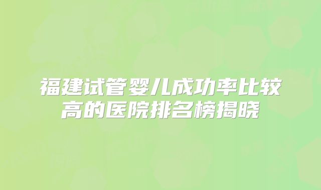 福建试管婴儿成功率比较高的医院排名榜揭晓