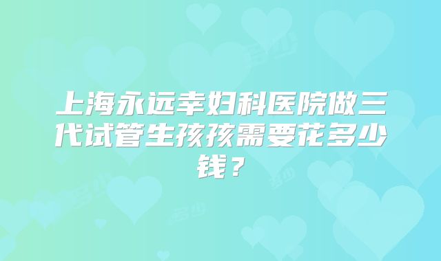 上海永远幸妇科医院做三代试管生孩孩需要花多少钱？