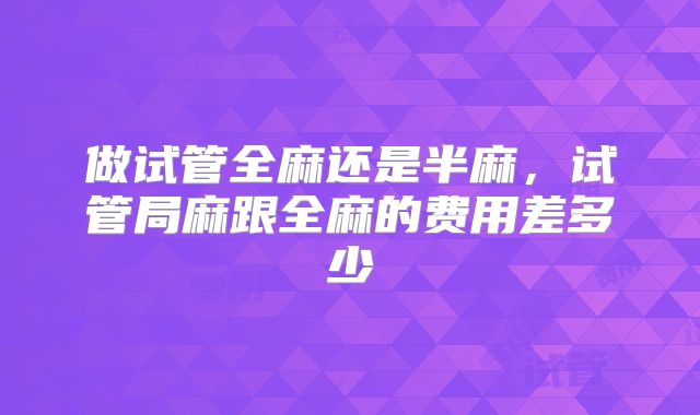 做试管全麻还是半麻，试管局麻跟全麻的费用差多少