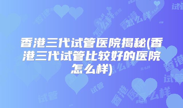 香港三代试管医院揭秘(香港三代试管比较好的医院怎么样)