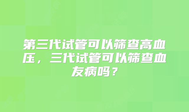 第三代试管可以筛查高血压，三代试管可以筛查血友病吗？