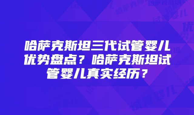 哈萨克斯坦三代试管婴儿优势盘点？哈萨克斯坦试管婴儿真实经历？