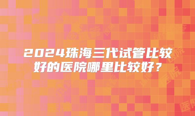 2024珠海三代试管比较好的医院哪里比较好？