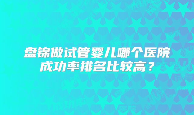 盘锦做试管婴儿哪个医院成功率排名比较高？