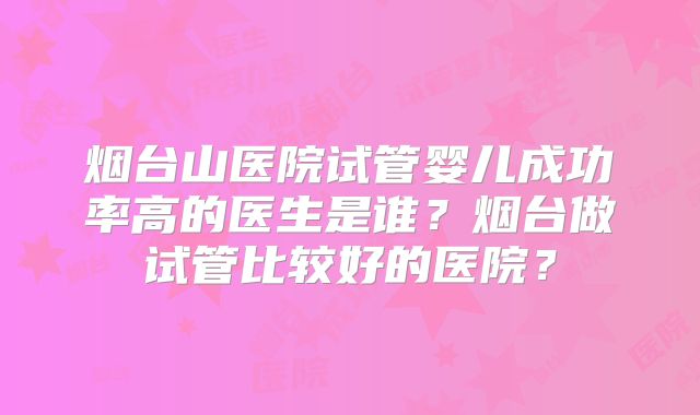 烟台山医院试管婴儿成功率高的医生是谁？烟台做试管比较好的医院？