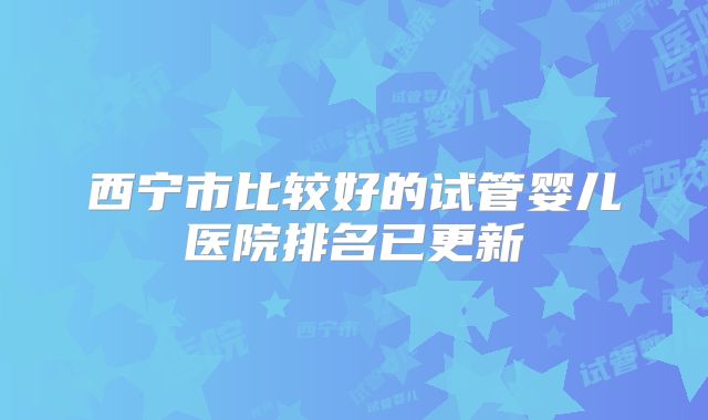 西宁市比较好的试管婴儿医院排名已更新