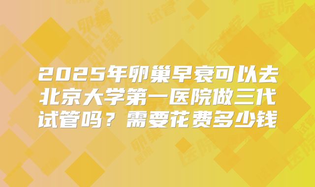 2025年卵巢早衰可以去北京大学第一医院做三代试管吗?需要花费多少钱