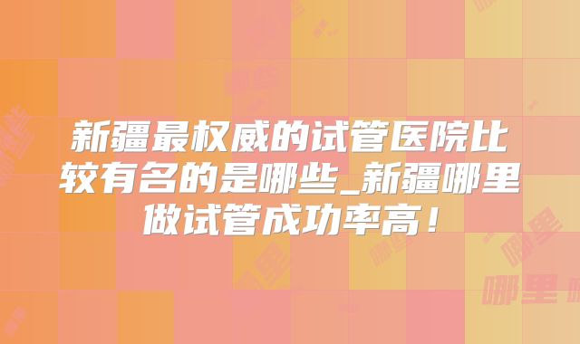 新疆最权威的试管医院比较有名的是哪些_新疆哪里做试管成功率高！