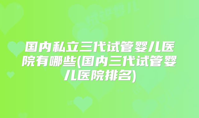 国内私立三代试管婴儿医院有哪些(国内三代试管婴儿医院排名)