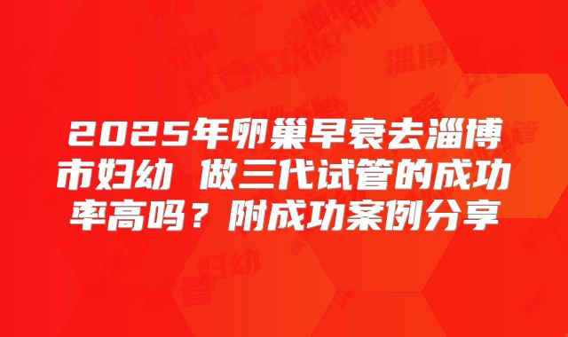 2025年卵巢早衰去淄博市妇幼 做三代试管的成功率高吗？附成功案例分享