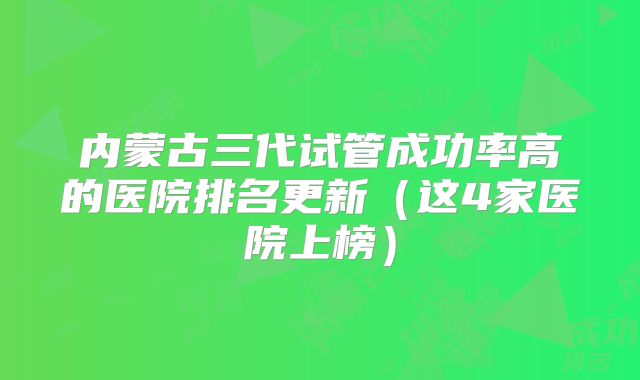 内蒙古三代试管成功率高的医院排名更新（这4家医院上榜）