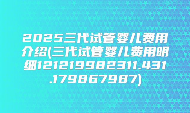 2025三代试管婴儿费用介绍(三代试管婴儿费用明细121219982311.431.179867987)