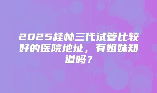 2025桂林三代试管比较好的医院地址，有姐妹知道吗？