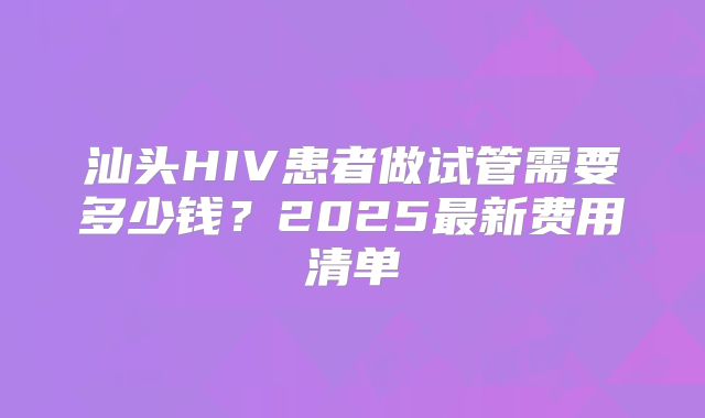汕头HIV患者做试管需要多少钱？2025最新费用清单