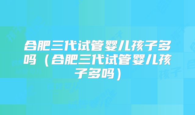 合肥三代试管婴儿孩子多吗(合肥三代试管婴儿孩子多吗)