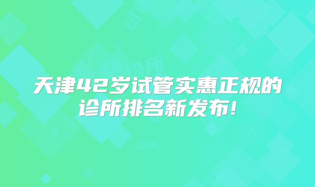 天津42岁试管实惠正规的诊所排名新发布!