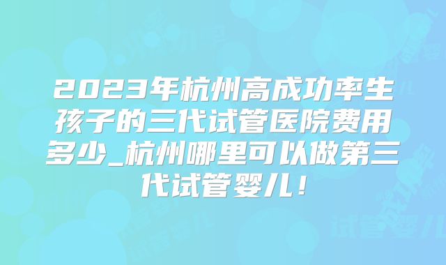 2023年杭州高成功率生孩子的三代试管医院费用多少_杭州哪里可以做第三代试管婴儿！