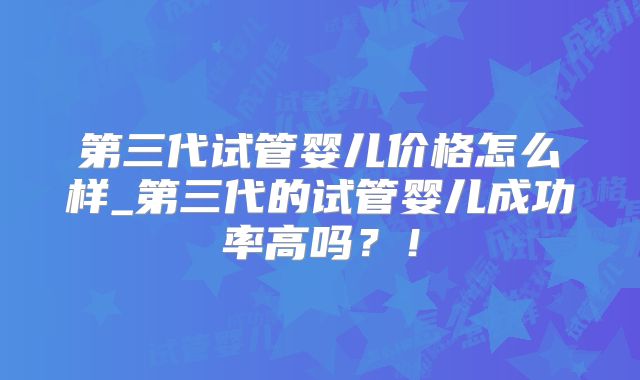 第三代试管婴儿价格怎么样_第三代的试管婴儿成功率高吗？！